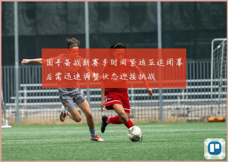 国手备战新赛季时间紧迫亚运闭幕后需迅速调整状态迎接挑战