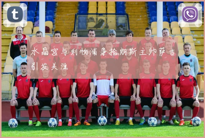 水晶宫与利物浦争抢朗斯主帅萨吉引发关注
