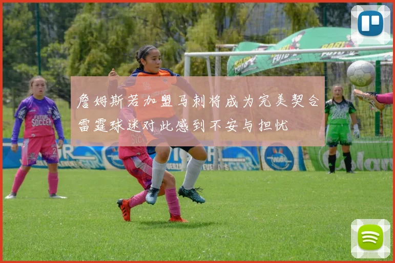 詹姆斯若加盟马刺将成为完美契合雷霆球迷对此感到不安与担忧