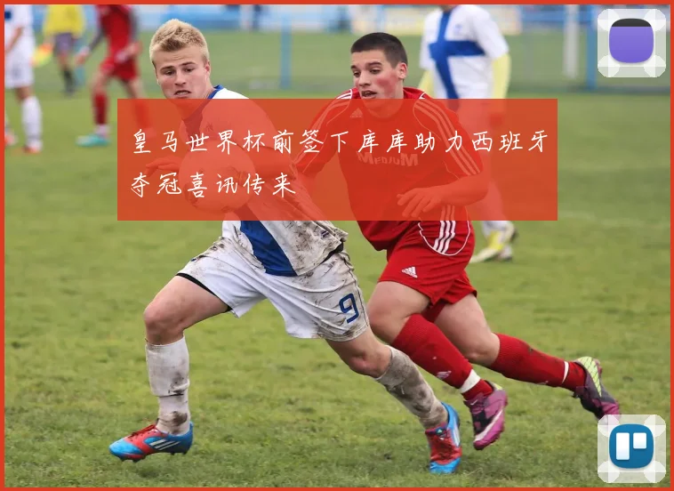 皇马世界杯前签下库库助力西班牙夺冠喜讯传来