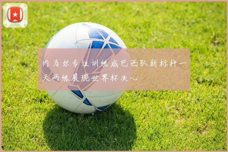 内马尔专注训练成巴西队新标杆一天两练展现世界杯决心