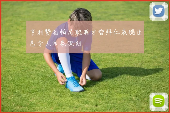 亨利赞孔帕尼聪明才智拜仁表现出色令人印象深刻