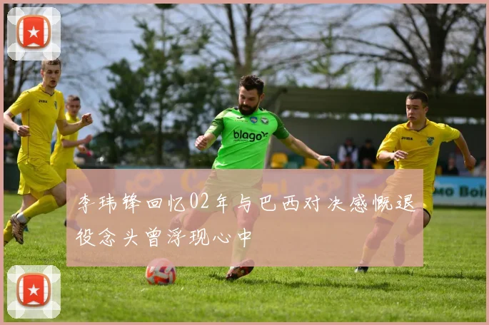 李玮锋回忆02年与巴西对决感慨退役念头曾浮现心中