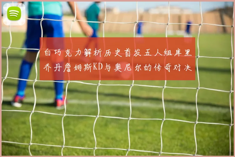 白巧克力解析历史首发五人组库里乔丹詹姆斯KD与奥尼尔的传奇对决与影响