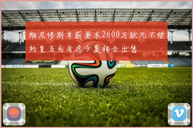 维尼修斯年薪要求2600万欧元不续约皇马或考虑今夏转会出售