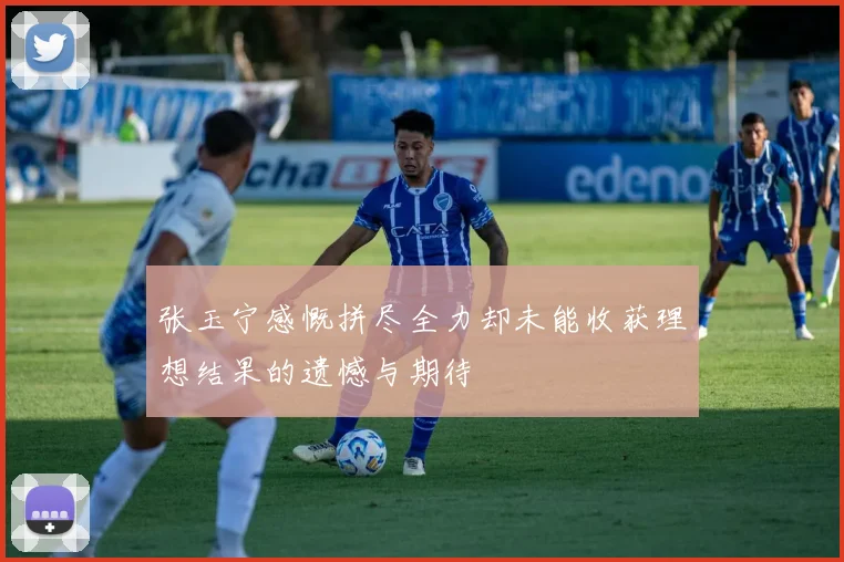 张玉宁感慨拼尽全力却未能收获理想结果的遗憾与期待