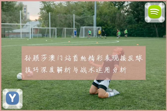 孙颖莎澳门站首轮精彩表现接发球技巧深度解析与战术运用分析