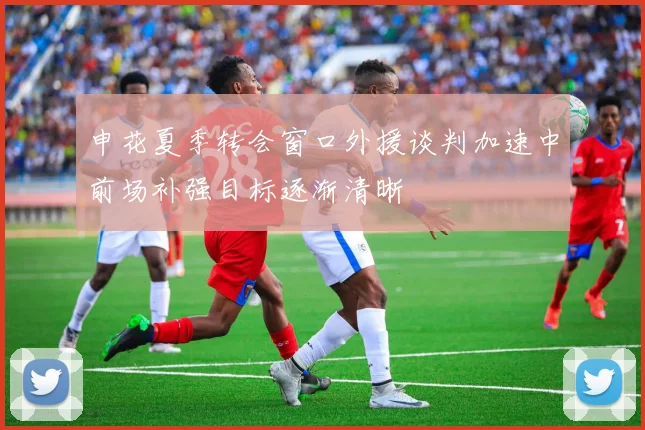 申花夏季转会窗口外援谈判加速中前场补强目标逐渐清晰