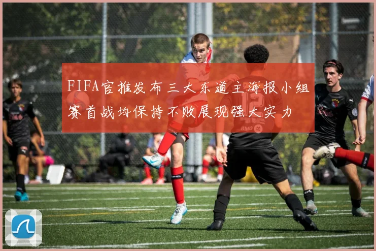 FIFA官推发布三大东道主海报小组赛首战均保持不败展现强大实力