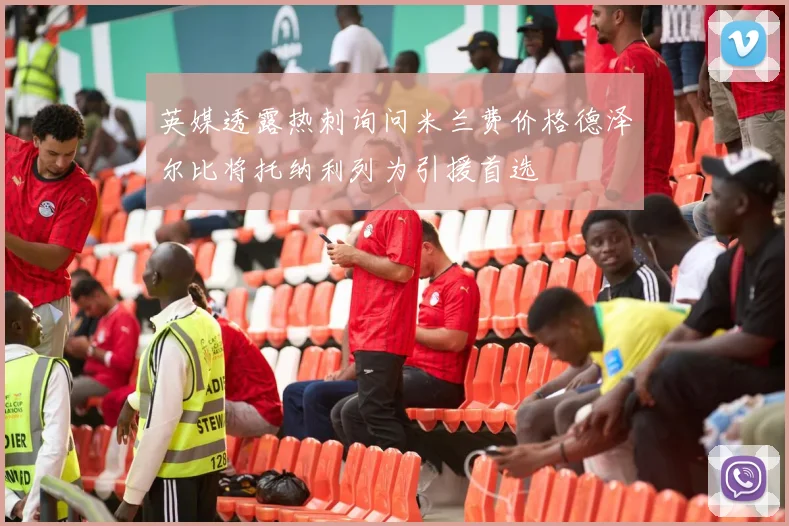 英媒透露热刺询问米兰费价格德泽尔比将托纳利列为引援首选