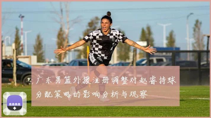 广东男篮外援注册调整对赵睿持球分配策略的影响分析与观察