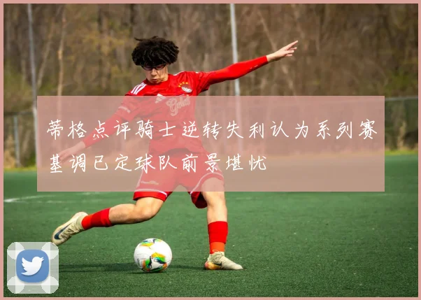 蒂格点评骑士逆转失利认为系列赛基调已定球队前景堪忧
