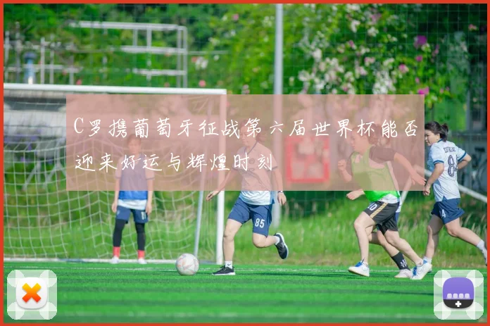 C罗携葡萄牙征战第六届世界杯能否迎来好运与辉煌时刻