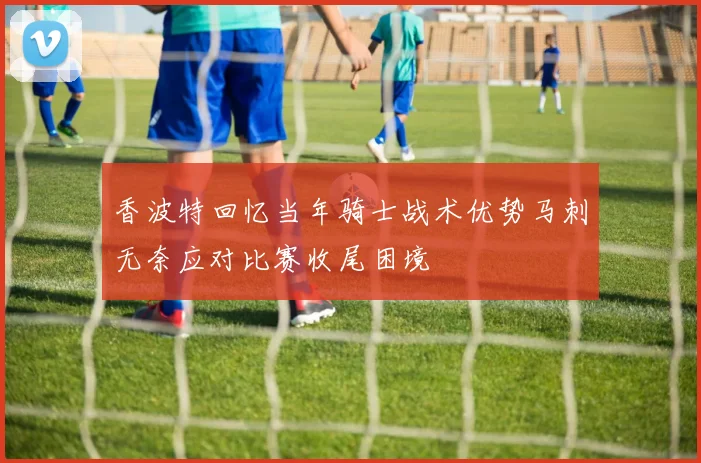 香波特回忆当年骑士战术优势马刺无奈应对比赛收尾困境