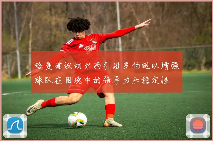 哈曼建议切尔西引进罗伯逊以增强球队在困境中的领导力和稳定性