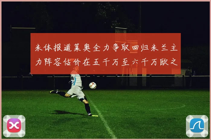 米体报道莱奥全力争取回归米兰主力阵容估价在五千万至六千万欧之间