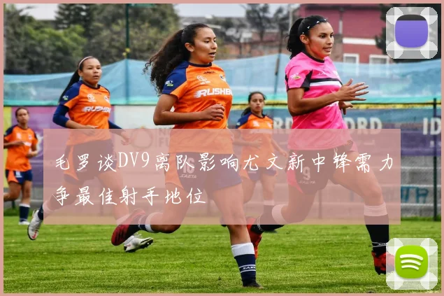毛罗谈DV9离队影响尤文新中锋需力争最佳射手地位