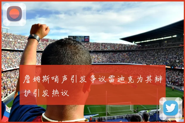詹姆斯哨声引发争议雷迪克为其辩护引发热议